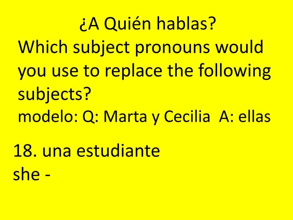 ¿A Quién hablas Which subject pronouns would you use to replace the following subjects modelo: Q: Marta y Cecilia A: ellas.