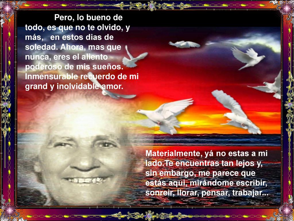 Pero, lo bueno de todo, es que no te olvido, y más, en estos dias de soledad. Ahora, mas que nunca, eres el aliento poderoso de mis sueños. Inmensurable recuerdo de mi grand y inolvidable amor.