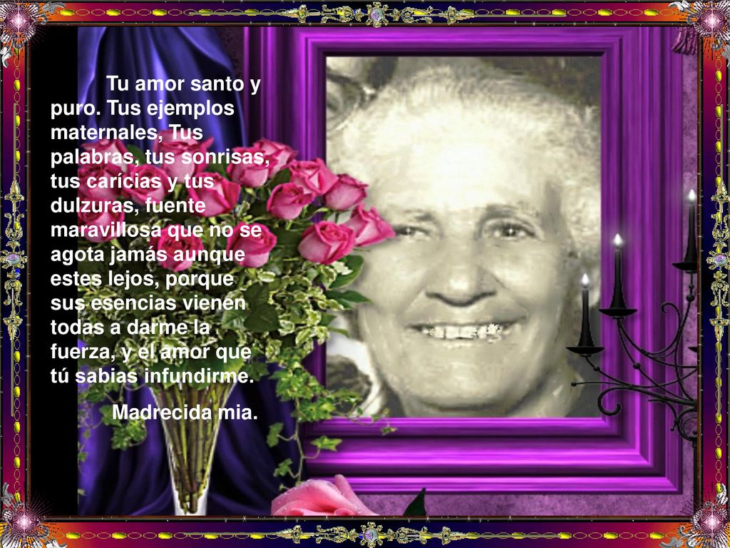 Tu amor santo y puro. Tus ejemplos maternales, Tus palabras, tus sonrisas, tus carícias y tus dulzuras, fuente maravillosa que no se agota jamás aunque estes lejos, porque sus esencias vienen todas a darme la fuerza, y el amor que tú sabias infundirme.