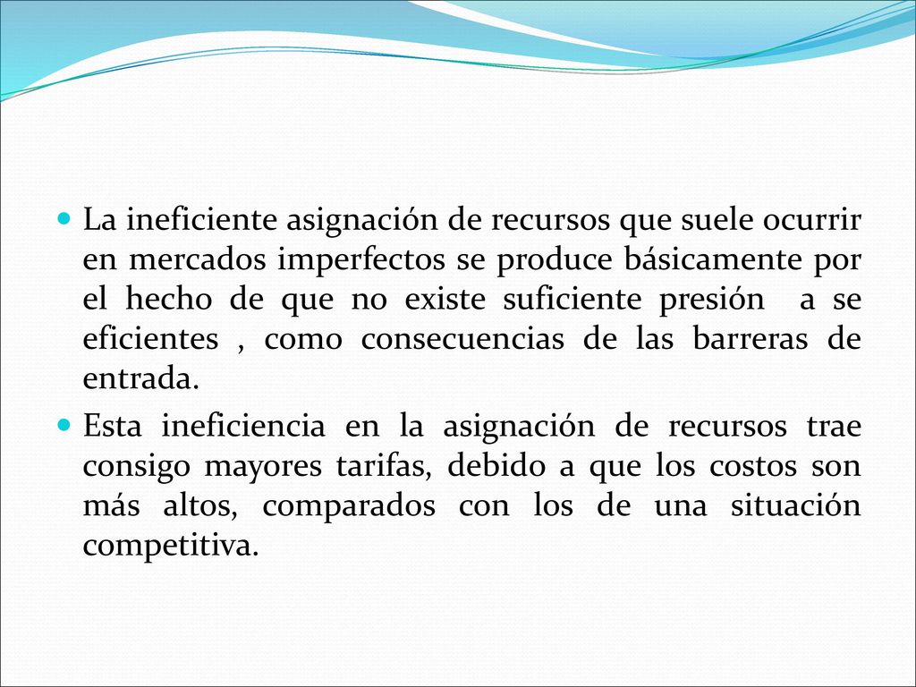 La ineficiente asignación de recursos que suele ocurrir en mercados imperfectos se produce básicamente por el hecho de que no existe suficiente presión a se eficientes , como consecuencias de las barreras de entrada.