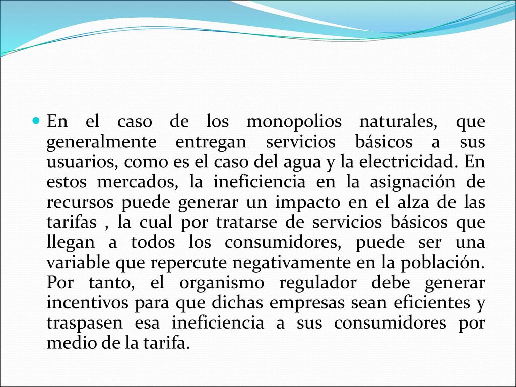En el caso de los monopolios naturales, que generalmente entregan servicios básicos a sus usuarios, como es el caso del agua y la electricidad.