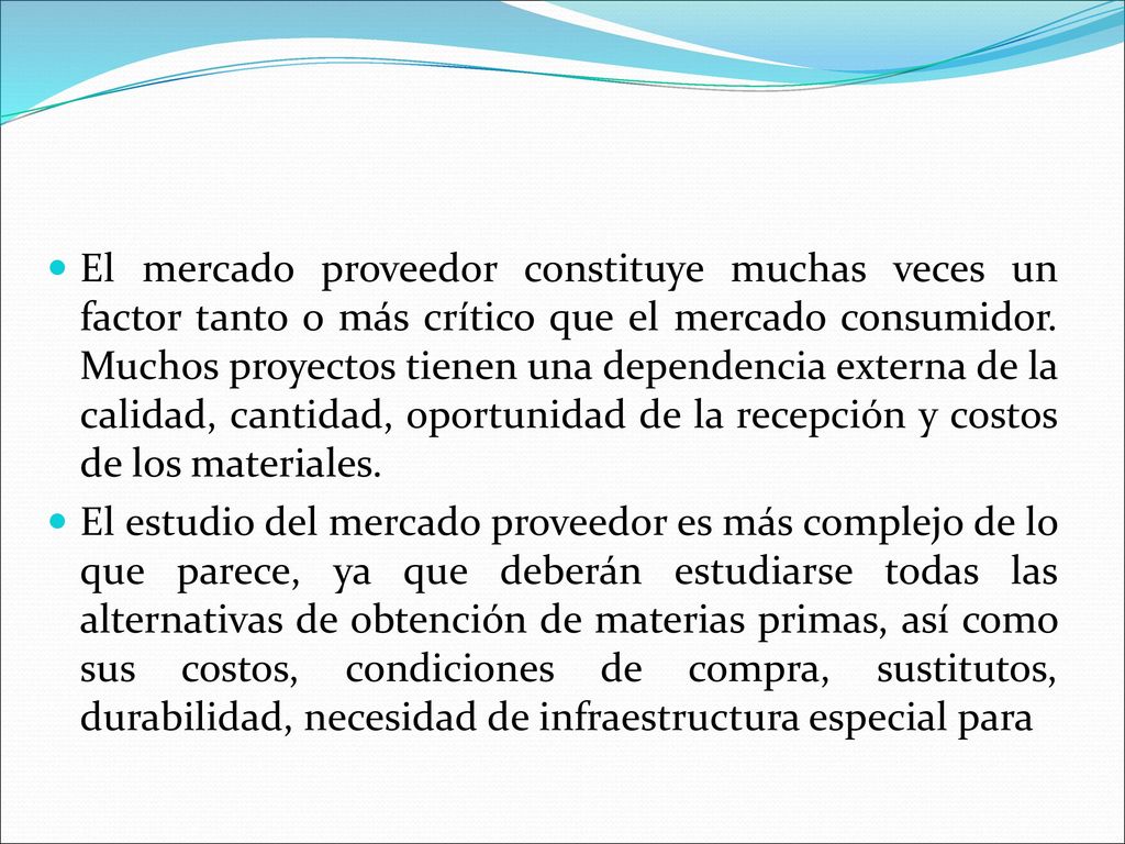 El mercado proveedor constituye muchas veces un factor tanto o más crítico que el mercado consumidor. Muchos proyectos tienen una dependencia externa de la calidad, cantidad, oportunidad de la recepción y costos de los materiales.
