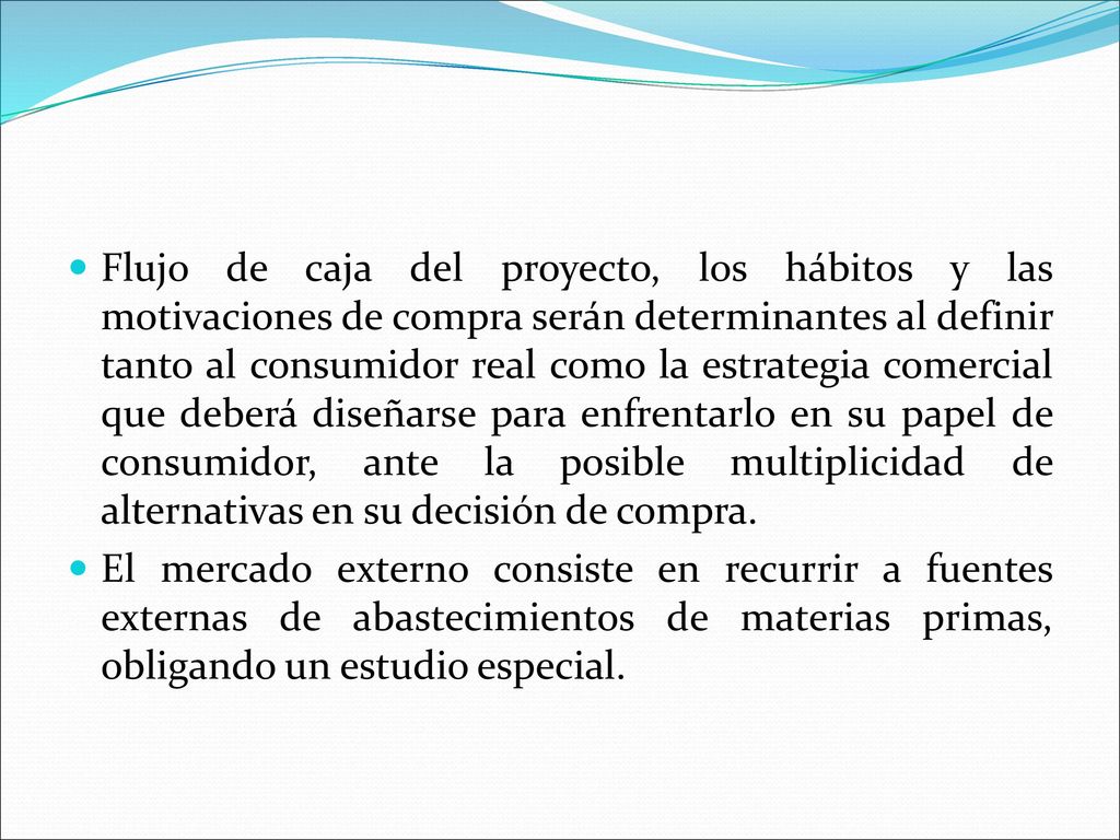 Flujo de caja del proyecto, los hábitos y las motivaciones de compra serán determinantes al definir tanto al consumidor real como la estrategia comercial que deberá diseñarse para enfrentarlo en su papel de consumidor, ante la posible multiplicidad de alternativas en su decisión de compra.
