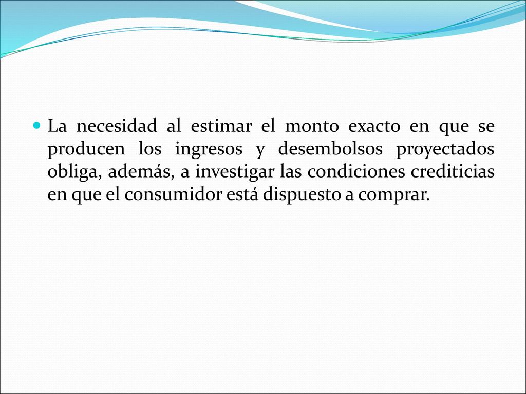 La necesidad al estimar el monto exacto en que se producen los ingresos y desembolsos proyectados obliga, además, a investigar las condiciones crediticias en que el consumidor está dispuesto a comprar.