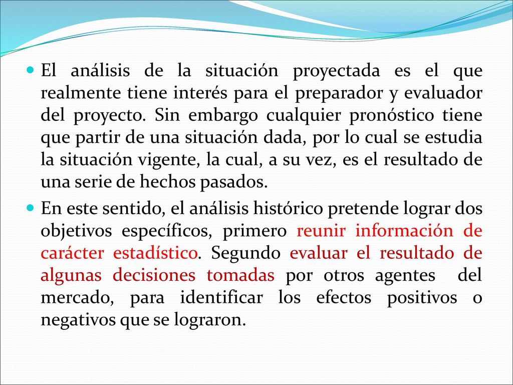 El análisis de la situación proyectada es el que realmente tiene interés para el preparador y evaluador del proyecto. Sin embargo cualquier pronóstico tiene que partir de una situación dada, por lo cual se estudia la situación vigente, la cual, a su vez, es el resultado de una serie de hechos pasados.