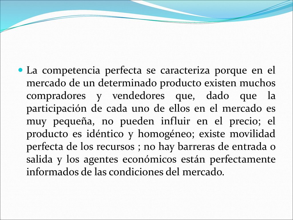 La competencia perfecta se caracteriza porque en el mercado de un determinado producto existen muchos compradores y vendedores que, dado que la participación de cada uno de ellos en el mercado es muy pequeña, no pueden influir en el precio; el producto es idéntico y homogéneo; existe movilidad perfecta de los recursos ; no hay barreras de entrada o salida y los agentes económicos están perfectamente informados de las condiciones del mercado.