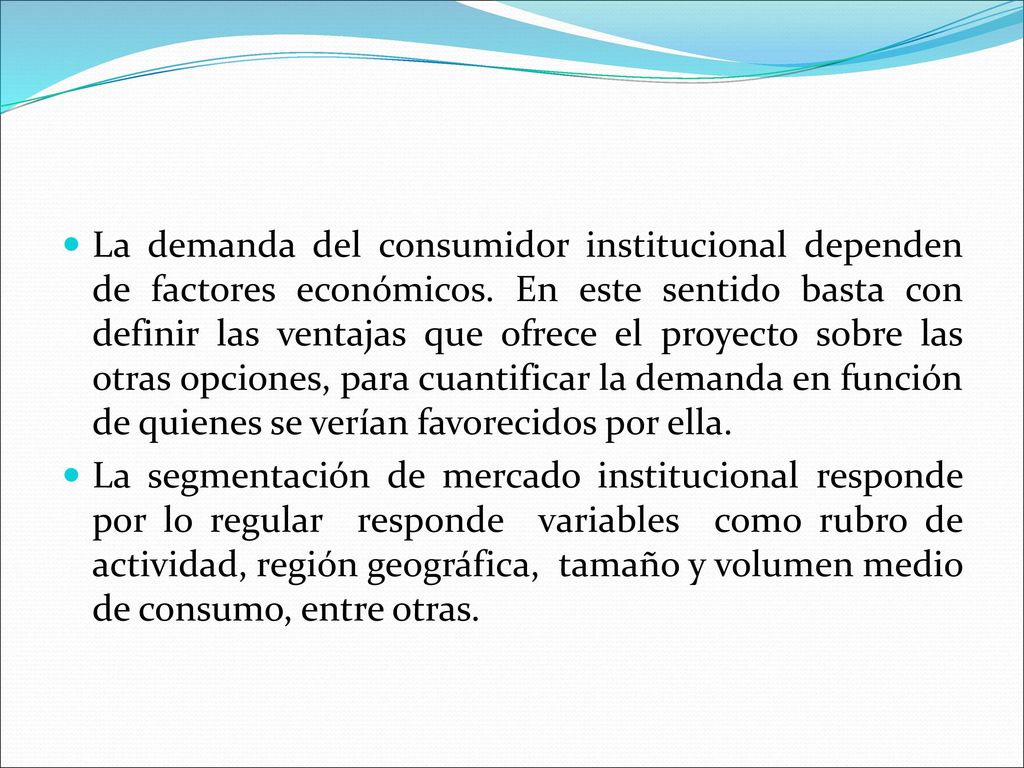 La demanda del consumidor institucional dependen de factores económicos. En este sentido basta con definir las ventajas que ofrece el proyecto sobre las otras opciones, para cuantificar la demanda en función de quienes se verían favorecidos por ella.