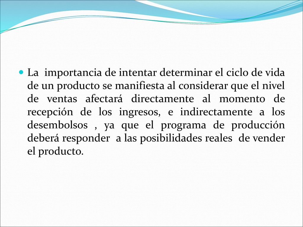 La importancia de intentar determinar el ciclo de vida de un producto se manifiesta al considerar que el nivel de ventas afectará directamente al momento de recepción de los ingresos, e indirectamente a los desembolsos , ya que el programa de producción deberá responder a las posibilidades reales de vender el producto.