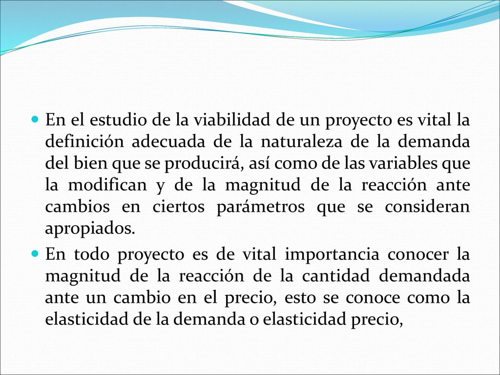 En el estudio de la viabilidad de un proyecto es vital la definición adecuada de la naturaleza de la demanda del bien que se producirá, así como de las variables que la modifican y de la magnitud de la reacción ante cambios en ciertos parámetros que se consideran apropiados.