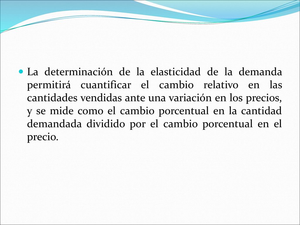 La determinación de la elasticidad de la demanda permitirá cuantificar el cambio relativo en las cantidades vendidas ante una variación en los precios, y se mide como el cambio porcentual en la cantidad demandada dividido por el cambio porcentual en el precio.