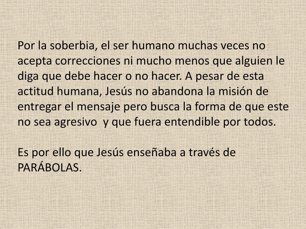 Por la soberbia, el ser humano muchas veces no acepta correcciones ni mucho menos que alguien le diga que debe hacer o no hacer. A pesar de esta actitud humana, Jesús no abandona la misión de entregar el mensaje pero busca la forma de que este no sea agresivo y que fuera entendible por todos.
