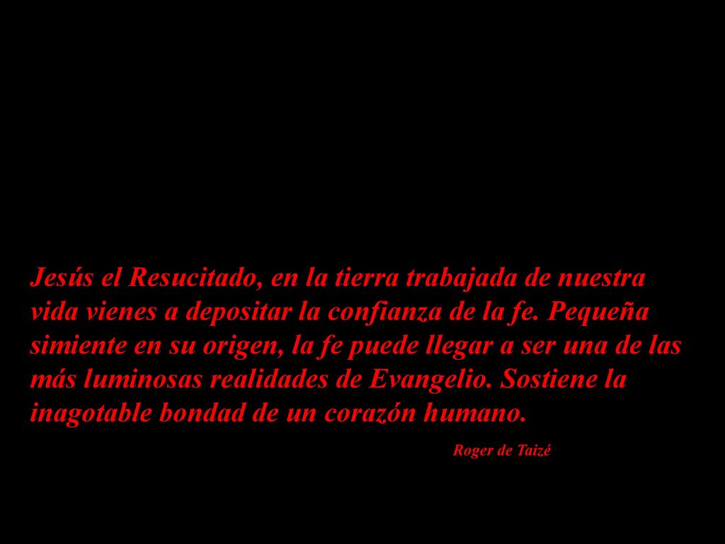 Jesús el Resucitado, en la tierra trabajada de nuestra vida vienes a depositar la confianza de la fe. Pequeña simiente en su origen, la fe puede llegar a ser una de las más luminosas realidades de Evangelio. Sostiene la inagotable bondad de un corazón humano.