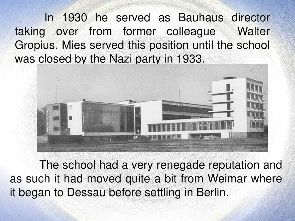 In 1930 he served as Bauhaus director taking over from former colleague Walter Gropius. Mies served this position until the school was closed by the Nazi party in 1933.