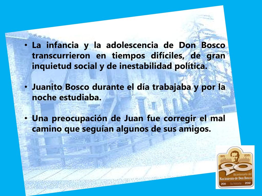 La infancia y la adolescencia de Don Bosco transcurrieron en tiempos difíciles, de gran inquietud social y de inestabilidad política.