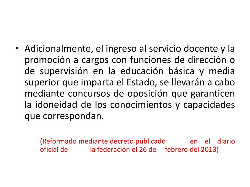 Adicionalmente, el ingreso al servicio docente y la promoción a cargos con funciones de dirección o de supervisión en la educación básica y media superior que imparta el Estado, se llevarán a cabo mediante concursos de oposición que garanticen la idoneidad de los conocimientos y capacidades que correspondan.