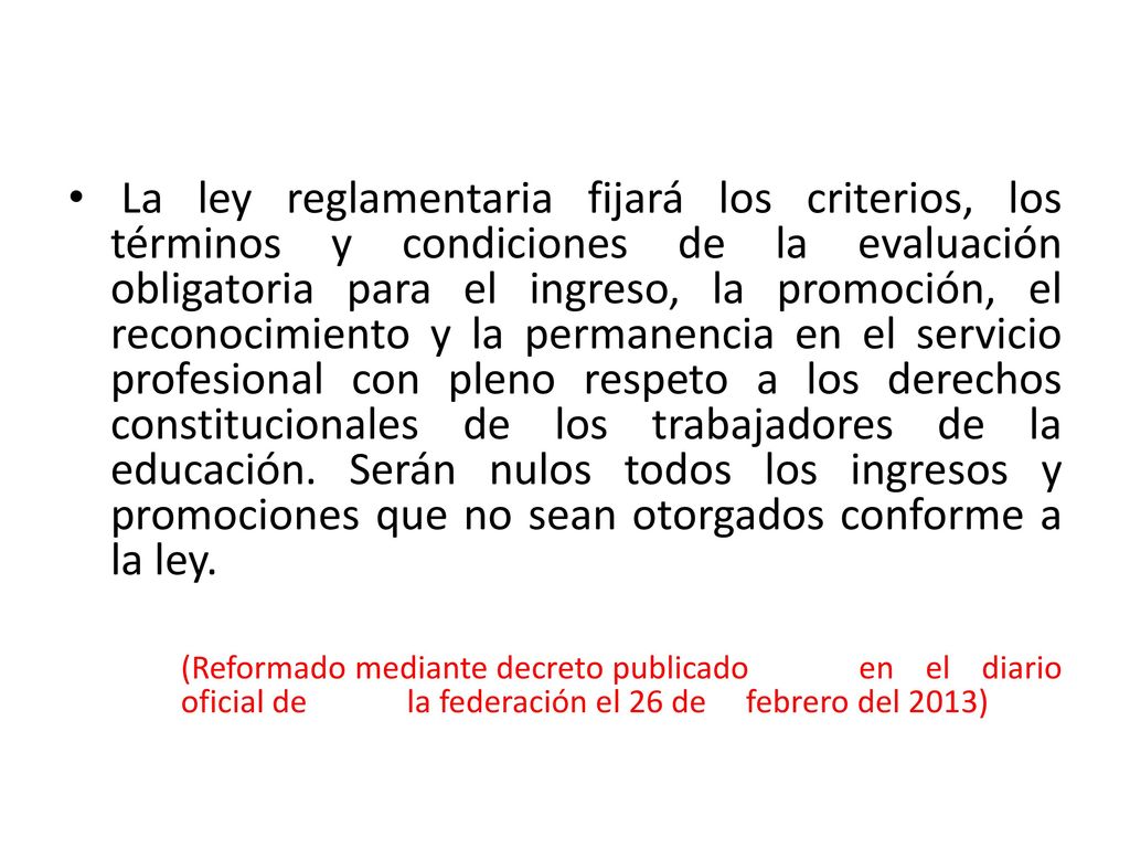 La ley reglamentaria fijará los criterios, los términos y condiciones de la evaluación obligatoria para el ingreso, la promoción, el reconocimiento y la permanencia en el servicio profesional con pleno respeto a los derechos constitucionales de los trabajadores de la educación. Serán nulos todos los ingresos y promociones que no sean otorgados conforme a la ley.