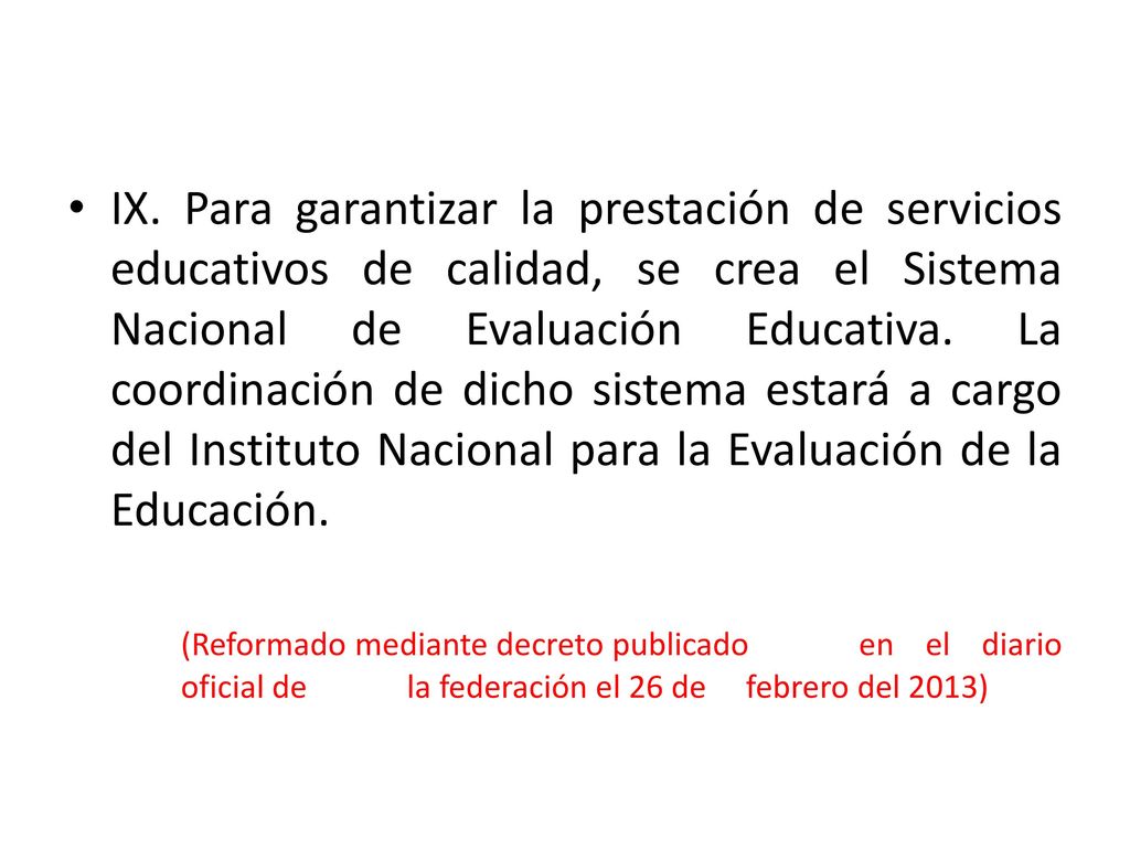 IX. Para garantizar la prestación de servicios educativos de calidad, se crea el Sistema Nacional de Evaluación Educativa. La coordinación de dicho sistema estará a cargo del Instituto Nacional para la Evaluación de la Educación.