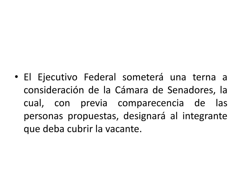 El Ejecutivo Federal someterá una terna a consideración de la Cámara de Senadores, la cual, con previa comparecencia de las personas propuestas, designará al integrante que deba cubrir la vacante.