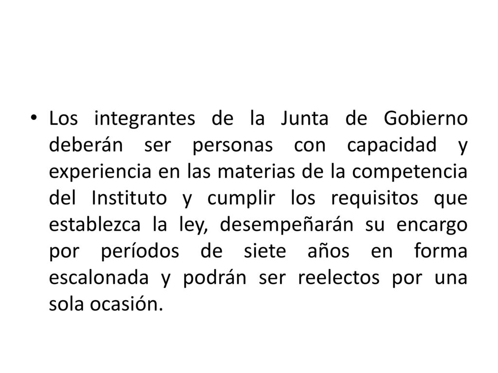 Los integrantes de la Junta de Gobierno deberán ser personas con capacidad y experiencia en las materias de la competencia del Instituto y cumplir los requisitos que establezca la ley, desempeñarán su encargo por períodos de siete años en forma escalonada y podrán ser reelectos por una sola ocasión.