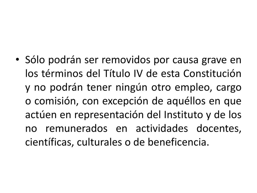 Sólo podrán ser removidos por causa grave en los términos del Título IV de esta Constitución y no podrán tener ningún otro empleo, cargo o comisión, con excepción de aquéllos en que actúen en representación del Instituto y de los no remunerados en actividades docentes, científicas, culturales o de beneficencia.