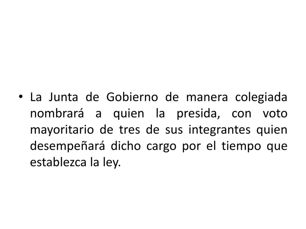 La Junta de Gobierno de manera colegiada nombrará a quien la presida, con voto mayoritario de tres de sus integrantes quien desempeñará dicho cargo por el tiempo que establezca la ley.