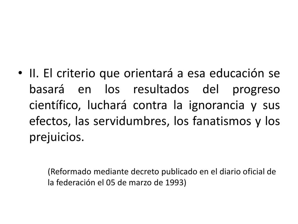 II. El criterio que orientará a esa educación se basará en los resultados del progreso científico, luchará contra la ignorancia y sus efectos, las servidumbres, los fanatismos y los prejuicios.