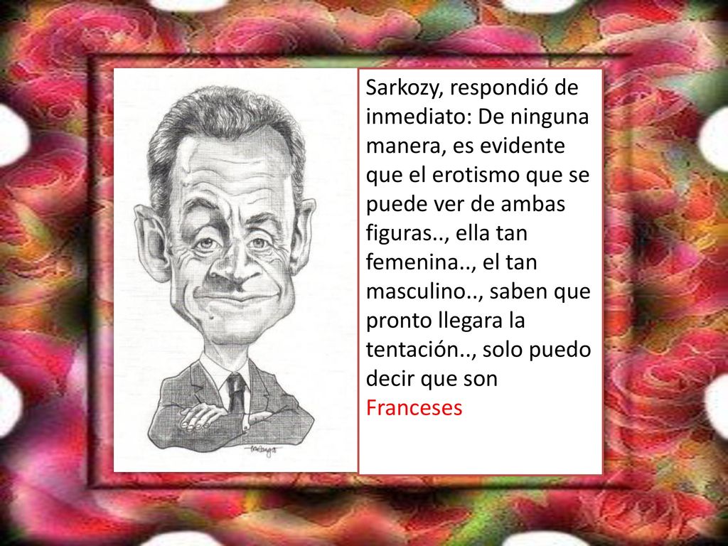 Sarkozy, respondió de inmediato: De ninguna manera, es evidente que el erotismo que se puede ver de ambas figuras.., ella tan femenina.., el tan masculino.., saben que pronto llegara la tentación.., solo puedo decir que son Franceses