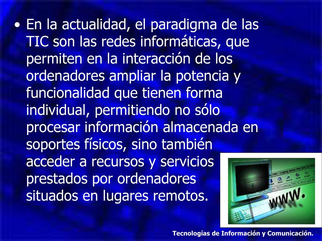 En la actualidad, el paradigma de las TIC son las redes informáticas, que permiten en la interacción de los ordenadores ampliar la potencia y funcionalidad que tienen forma individual, permitiendo no sólo procesar información almacenada en soportes físicos, sino también acceder a recursos y servicios prestados por ordenadores situados en lugares remotos.