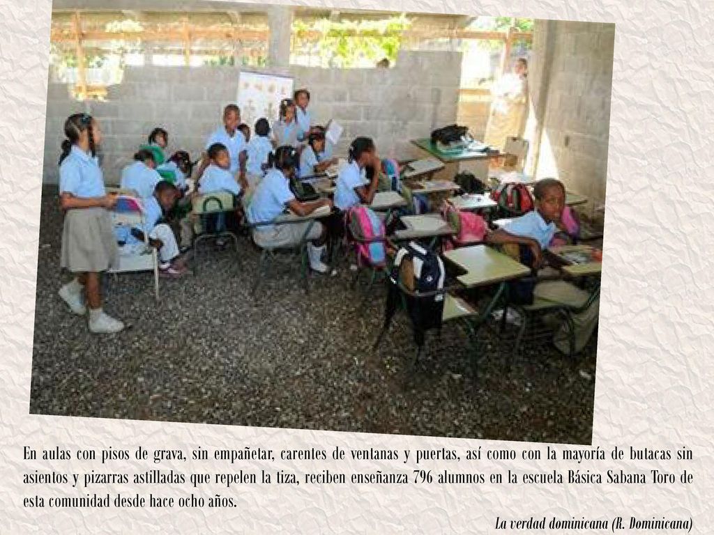 En aulas con pisos de grava, sin empañetar, carentes de ventanas y puertas, así como con la mayoría de butacas sin asientos y pizarras astilladas que repelen la tiza, reciben enseñanza 796 alumnos en la escuela Básica Sabana Toro de esta comunidad desde hace ocho años.