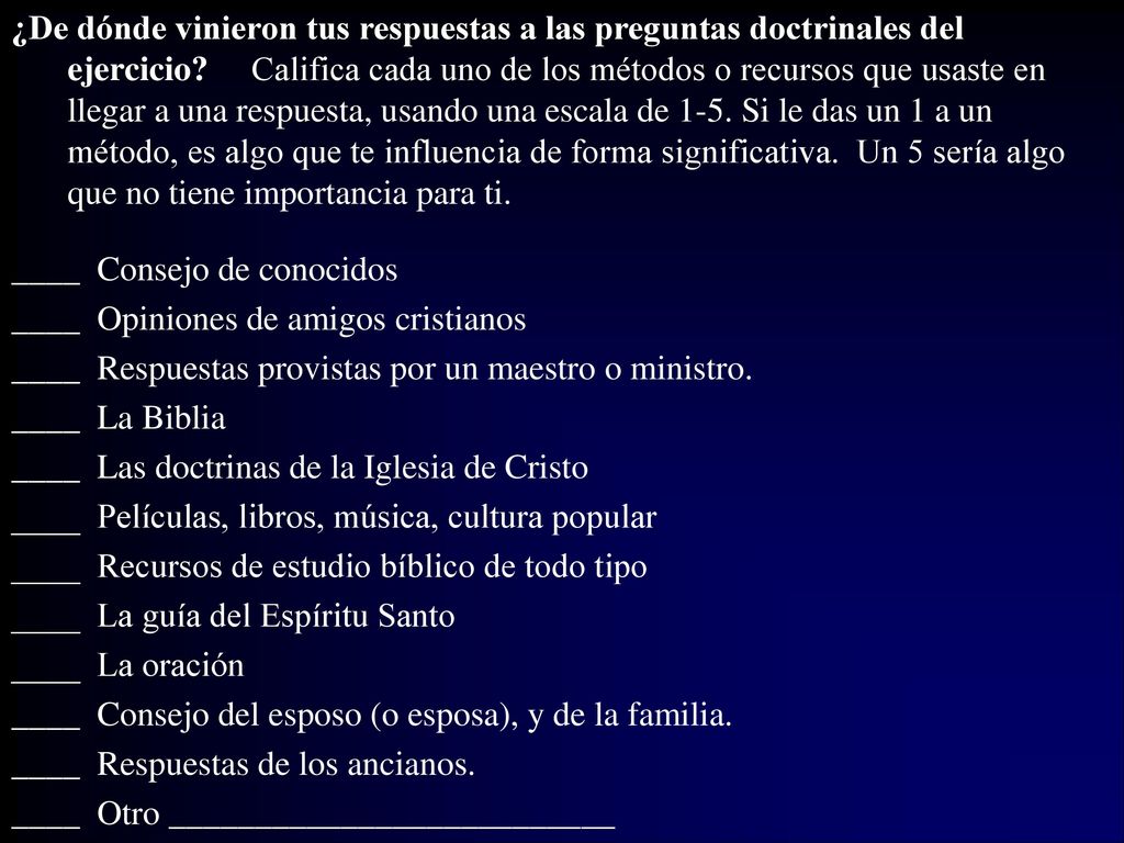 ¿De dónde vinieron tus respuestas a las preguntas doctrinales del ejercicio Califica cada uno de los métodos o recursos que usaste en llegar a una respuesta, usando una escala de 1-5. Si le das un 1 a un método, es algo que te influencia de forma significativa. Un 5 sería algo que no tiene importancia para ti.