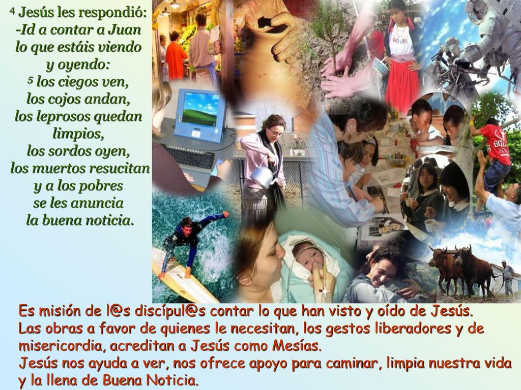 4 Jesús les respondió: -Id a contar a Juan lo que estáis viendo y oyendo: