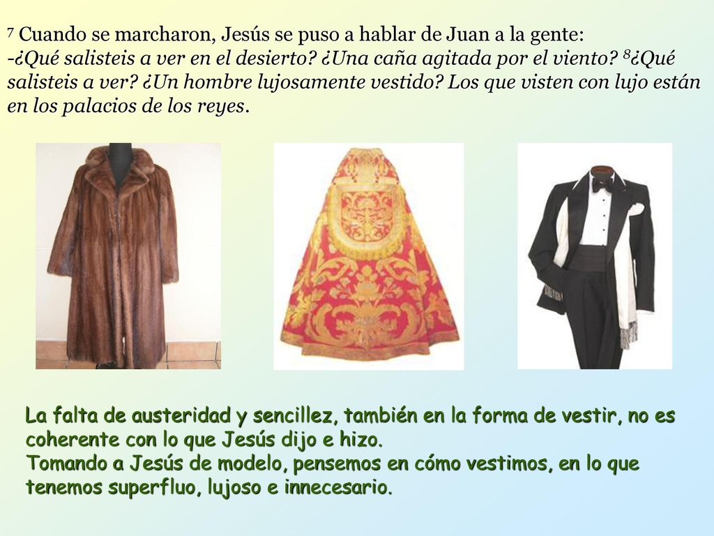 7 Cuando se marcharon, Jesús se puso a hablar de Juan a la gente: -¿Qué salisteis a ver en el desierto ¿Una caña agitada por el viento 8¿Qué salisteis a ver ¿Un hombre lujosamente vestido Los que visten con lujo están en los palacios de los reyes.