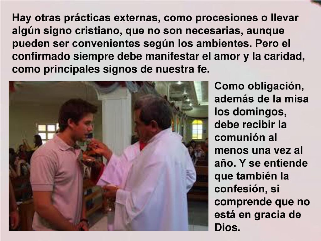 Hay otras prácticas externas, como procesiones o llevar algún signo cristiano, que no son necesarias, aunque pueden ser convenientes según los ambientes. Pero el confirmado siempre debe manifestar el amor y la caridad, como principales signos de nuestra fe.