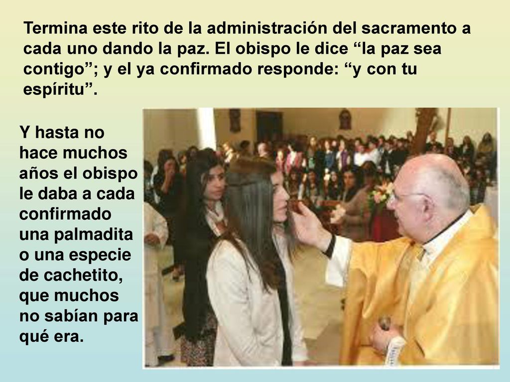 Termina este rito de la administración del sacramento a cada uno dando la paz. El obispo le dice la paz sea contigo ; y el ya confirmado responde: y con tu espíritu .