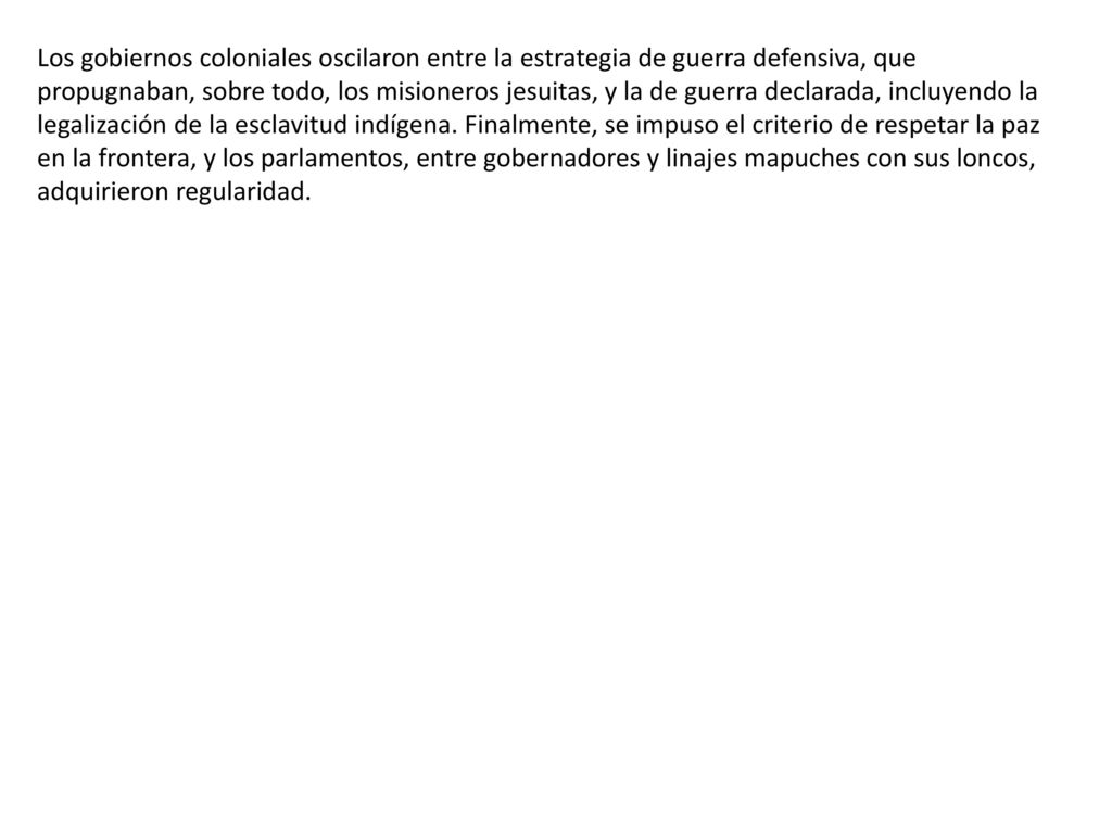 Los gobiernos coloniales oscilaron entre la estrategia de guerra defensiva, que propugnaban, sobre todo, los misioneros jesuitas, y la de guerra declarada, incluyendo la legalización de la esclavitud indígena.