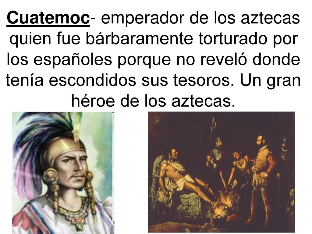 Cuatemoc- emperador de los aztecas quien fue bárbaramente torturado por los españoles porque no reveló donde tenía escondidos sus tesoros.