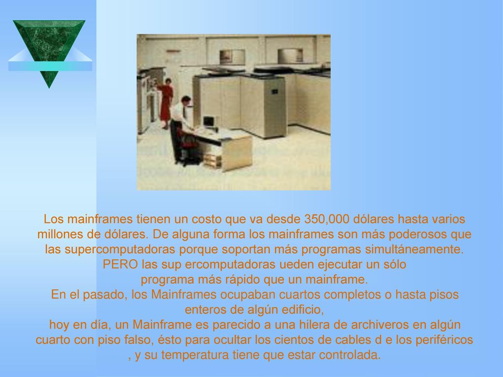 Los mainframes tienen un costo que va desde 350,000 dólares hasta varios millones de dólares. De alguna forma los mainframes son más poderosos que las supercomputadoras porque soportan más programas simultáneamente. PERO las sup ercomputadoras ueden ejecutar un sólo programa más rápido que un mainframe.