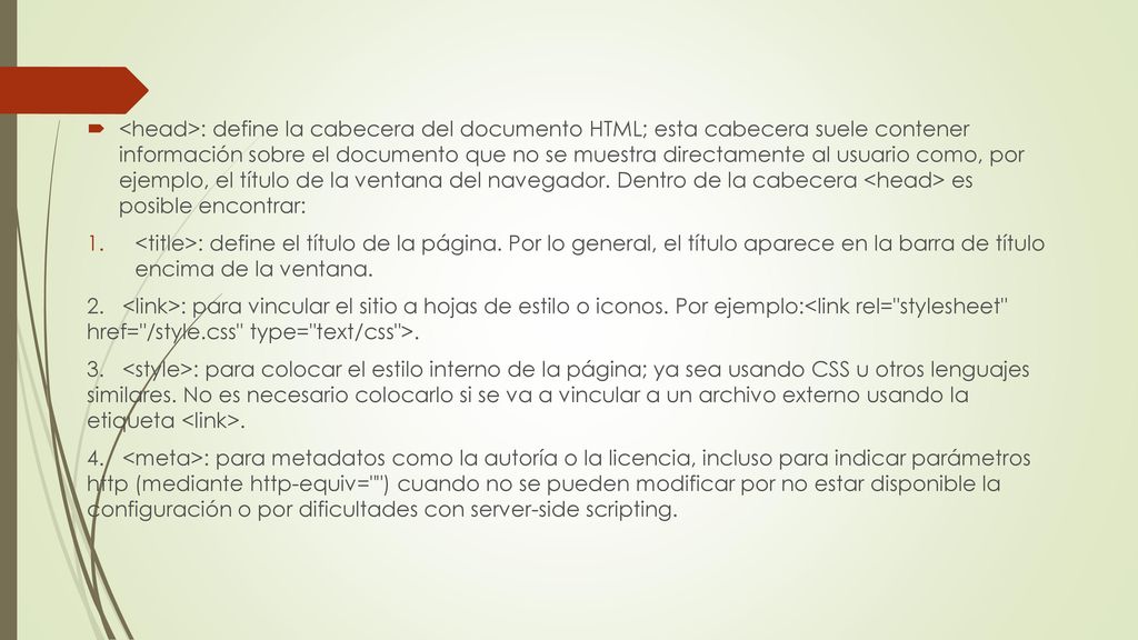 <head>: define la cabecera del documento HTML; esta cabecera suele contener información sobre el documento que no se muestra directamente al usuario como, por ejemplo, el título de la ventana del navegador. Dentro de la cabecera <head> es posible encontrar: