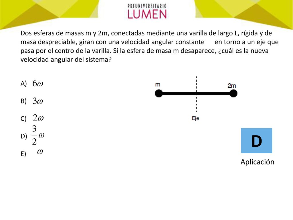 Dos esferas de masas m y 2m, conectadas mediante una varilla de largo L, rígida y de masa despreciable, giran con una velocidad angular constante en torno a un eje que pasa por el centro de la varilla. Si la esfera de masa m desaparece, ¿cuál es la nueva velocidad angular del sistema