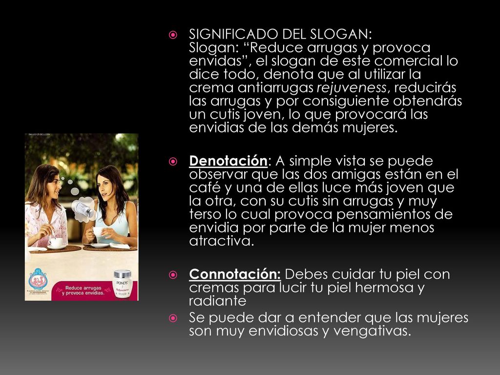 SIGNIFICADO DEL SLOGAN: Slogan: Reduce arrugas y provoca envidas , el slogan de este comercial lo dice todo, denota que al utilizar la crema antiarrugas rejuveness, reducirás las arrugas y por consiguiente obtendrás un cutis joven, lo que provocará las envidias de las demás mujeres.