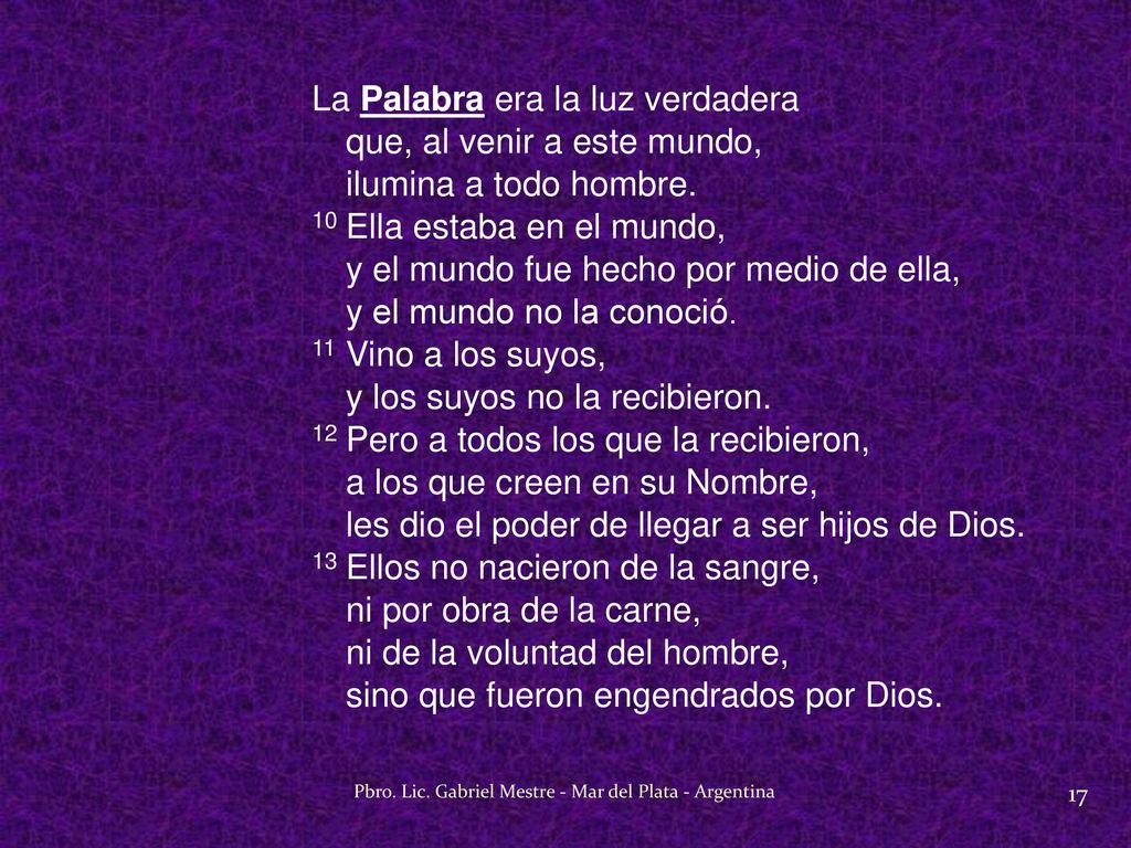 La Palabra era la luz verdadera que, al venir a este mundo, ilumina a todo hombre. 10 Ella estaba en el mundo, y el mundo fue hecho por medio de ella, y el mundo no la conoció. 11 Vino a los suyos, y los suyos no la recibieron. 12 Pero a todos los que la recibieron, a los que creen en su Nombre, les dio el poder de llegar a ser hijos de Dios. 13 Ellos no nacieron de la sangre, ni por obra de la carne, ni de la voluntad del hombre, sino que fueron engendrados por Dios.
