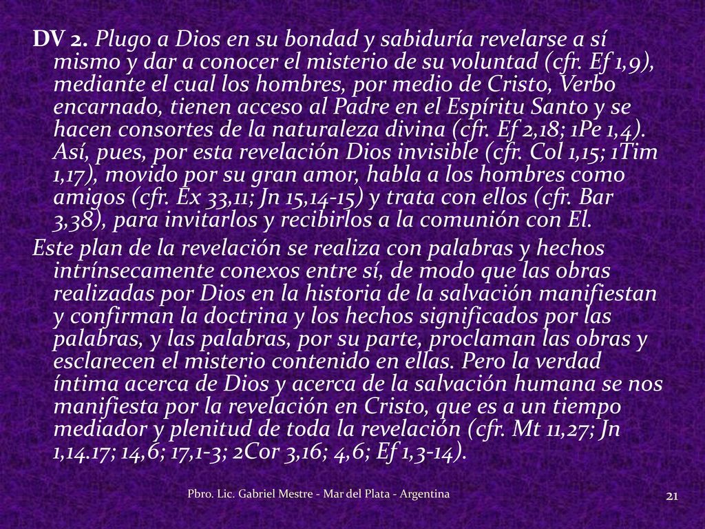 DV 2. Plugo a Dios en su bondad y sabiduría revelarse a sí mismo y dar a conocer el misterio de su voluntad (cfr. Ef 1,9), mediante el cual los hombres, por medio de Cristo, Verbo encarnado, tienen acceso al Padre en el Espíritu Santo y se hacen consortes de la naturaleza divina (cfr. Ef 2,18; 1Pe 1,4). Así, pues, por esta revelación Dios invisible (cfr. Col 1,15; 1Tim 1,17), movido por su gran amor, habla a los hombres como amigos (cfr. Ex 33,11; Jn 15,14-15) y trata con ellos (cfr. Bar 3,38), para invitarlos y recibirlos a la comunión con El. Este plan de la revelación se realiza con palabras y hechos intrínsecamente conexos entre sí, de modo que las obras realizadas por Dios en la historia de la salvación manifiestan y confirman la doctrina y los hechos significados por las palabras, y las palabras, por su parte, proclaman las obras y esclarecen el misterio contenido en ellas. Pero la verdad íntima acerca de Dios y acerca de la salvación humana se nos manifiesta por la revelación en Cristo, que es a un tiempo mediador y plenitud de toda la revelación (cfr. Mt 11,27; Jn 1,14.17; 14,6; 17,1-3; 2Cor 3,16; 4,6; Ef 1,3-14).