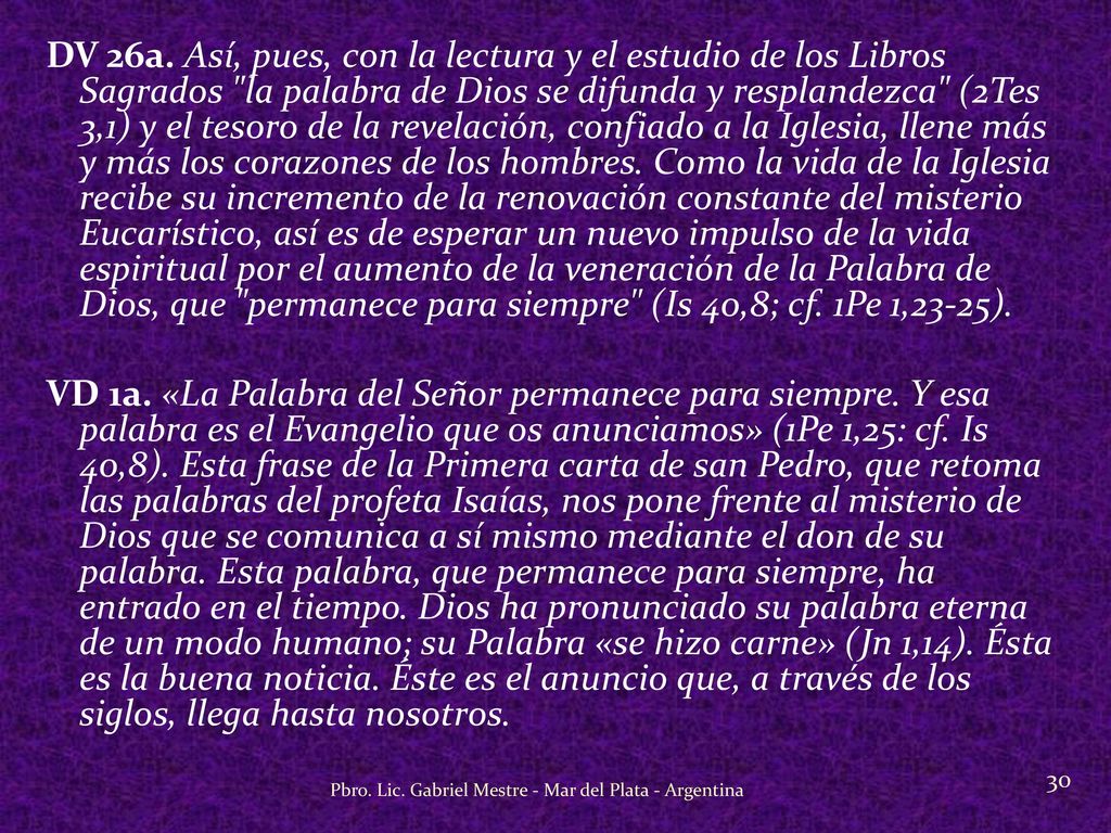 DV 26a. Así, pues, con la lectura y el estudio de los Libros Sagrados la palabra de Dios se difunda y resplandezca (2Tes 3,1) y el tesoro de la revelación, confiado a la Iglesia, llene más y más los corazones de los hombres. Como la vida de la Iglesia recibe su incremento de la renovación constante del misterio Eucarístico, así es de esperar un nuevo impulso de la vida espiritual por el aumento de la veneración de la Palabra de Dios, que permanece para siempre (Is 40,8; cf. 1Pe 1,23-25).