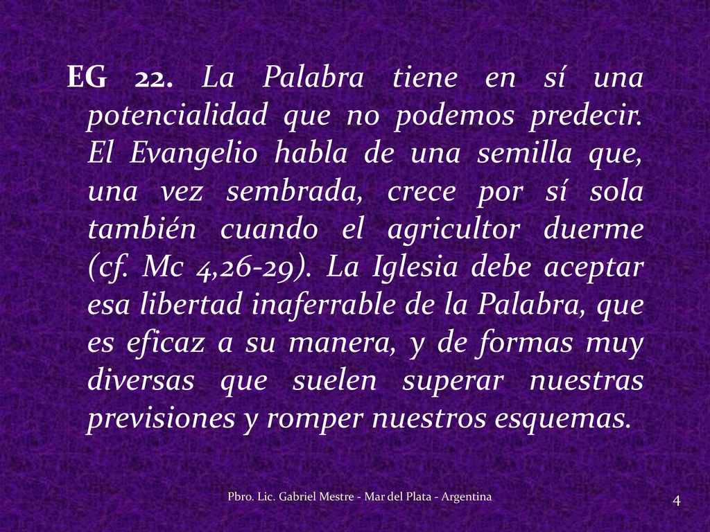 EG 22. La Palabra tiene en sí una potencialidad que no podemos predecir. El Evangelio habla de una semilla que, una vez sembrada, crece por sí sola también cuando el agricultor duerme (cf. Mc 4,26-29). La Iglesia debe aceptar esa libertad inaferrable de la Palabra, que es eficaz a su manera, y de formas muy diversas que suelen superar nuestras previsiones y romper nuestros esquemas.