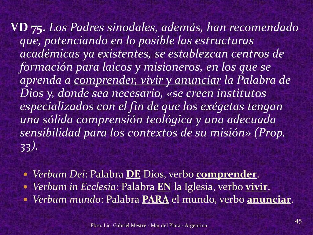 VD 75. Los Padres sinodales, además, han recomendado que, potenciando en lo posible las estructuras académicas ya existentes, se establezcan centros de formación para laicos y misioneros, en los que se aprenda a comprender, vivir y anunciar la Palabra de Dios y, donde sea necesario, «se creen institutos especializados con el fin de que los exégetas tengan una sólida comprensión teológica y una adecuada sensibilidad para los contextos de su misión» (Prop. 33).