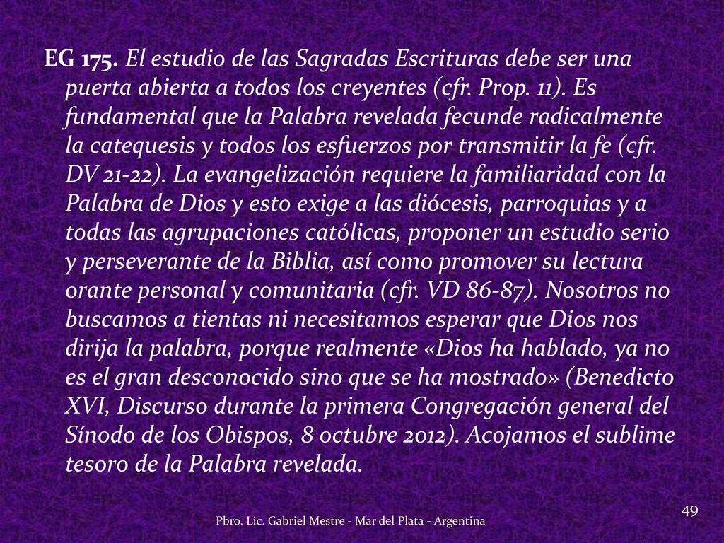 EG 175. El estudio de las Sagradas Escrituras debe ser una puerta abierta a todos los creyentes (cfr. Prop. 11). Es fundamental que la Palabra revelada fecunde radicalmente la catequesis y todos los esfuerzos por transmitir la fe (cfr. DV 21-22). La evangelización requiere la familiaridad con la Palabra de Dios y esto exige a las diócesis, parroquias y a todas las agrupaciones católicas, proponer un estudio serio y perseverante de la Biblia, así como promover su lectura orante personal y comunitaria (cfr. VD 86-87). Nosotros no buscamos a tientas ni necesitamos esperar que Dios nos dirija la palabra, porque realmente «Dios ha hablado, ya no es el gran desconocido sino que se ha mostrado» (Benedicto XVI, Discurso durante la primera Congregación general del Sínodo de los Obispos, 8 octubre 2012). Acojamos el sublime tesoro de la Palabra revelada.