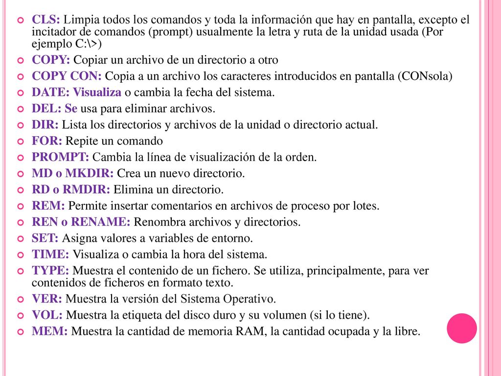 CLS: Limpia todos los comandos y toda la información que hay en pantalla, excepto el incitador de comandos (prompt) usualmente la letra y ruta de la unidad usada (Por ejemplo C:\>)