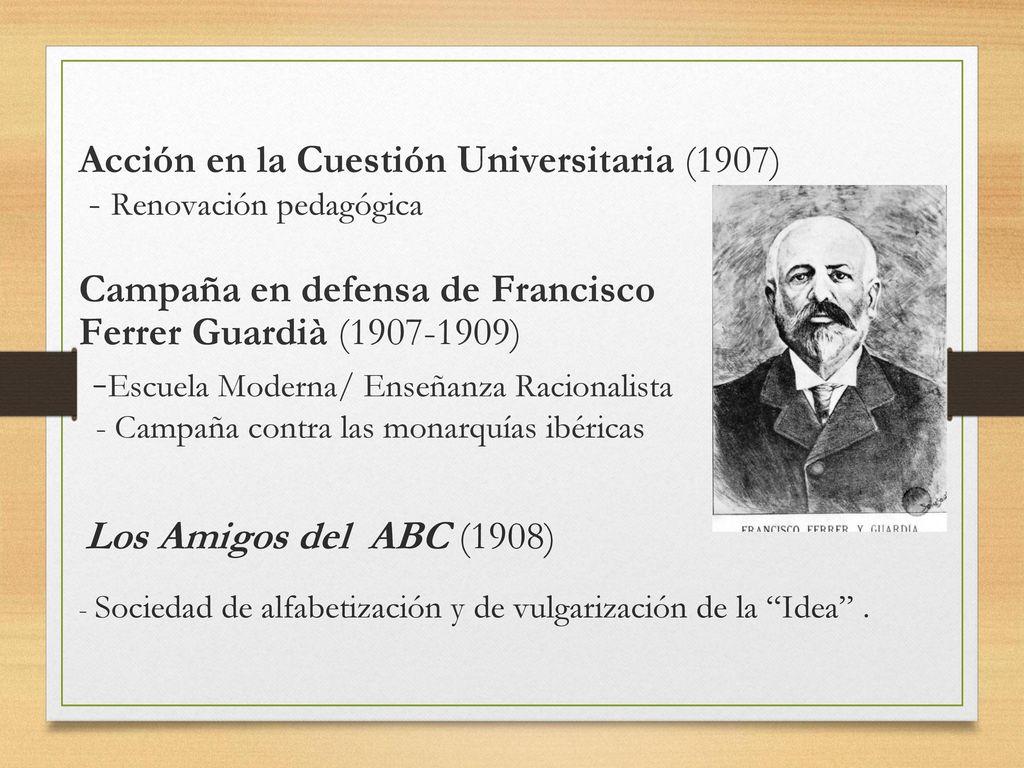 Acción en la Cuestión Universitaria (1907) - Renovación pedagógica Campaña en defensa de Francisco Ferrer Guardià ( ) -Escuela Moderna/ Enseñanza Racionalista - Campaña contra las monarquías ibéricas Los Amigos del ABC (1908) - Sociedad de alfabetización y de vulgarización de la Idea .