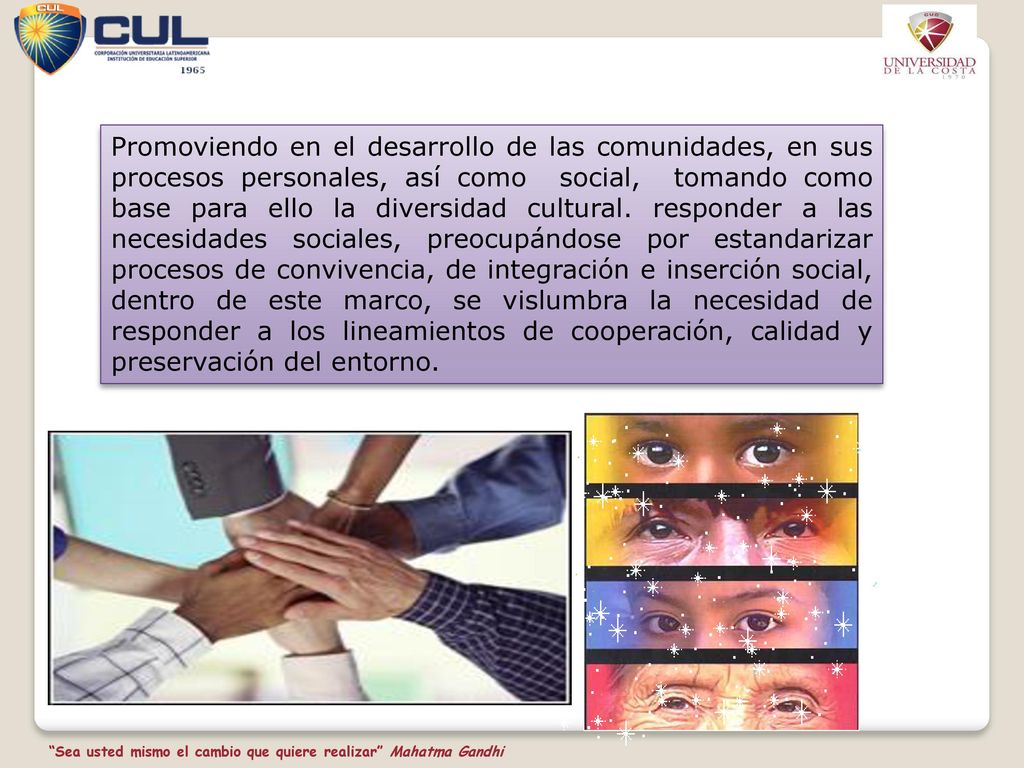 Promoviendo en el desarrollo de las comunidades, en sus procesos personales, así como social, tomando como base para ello la diversidad cultural. responder a las necesidades sociales, preocupándose por estandarizar procesos de convivencia, de integración e inserción social, dentro de este marco, se vislumbra la necesidad de responder a los lineamientos de cooperación, calidad y preservación del entorno.