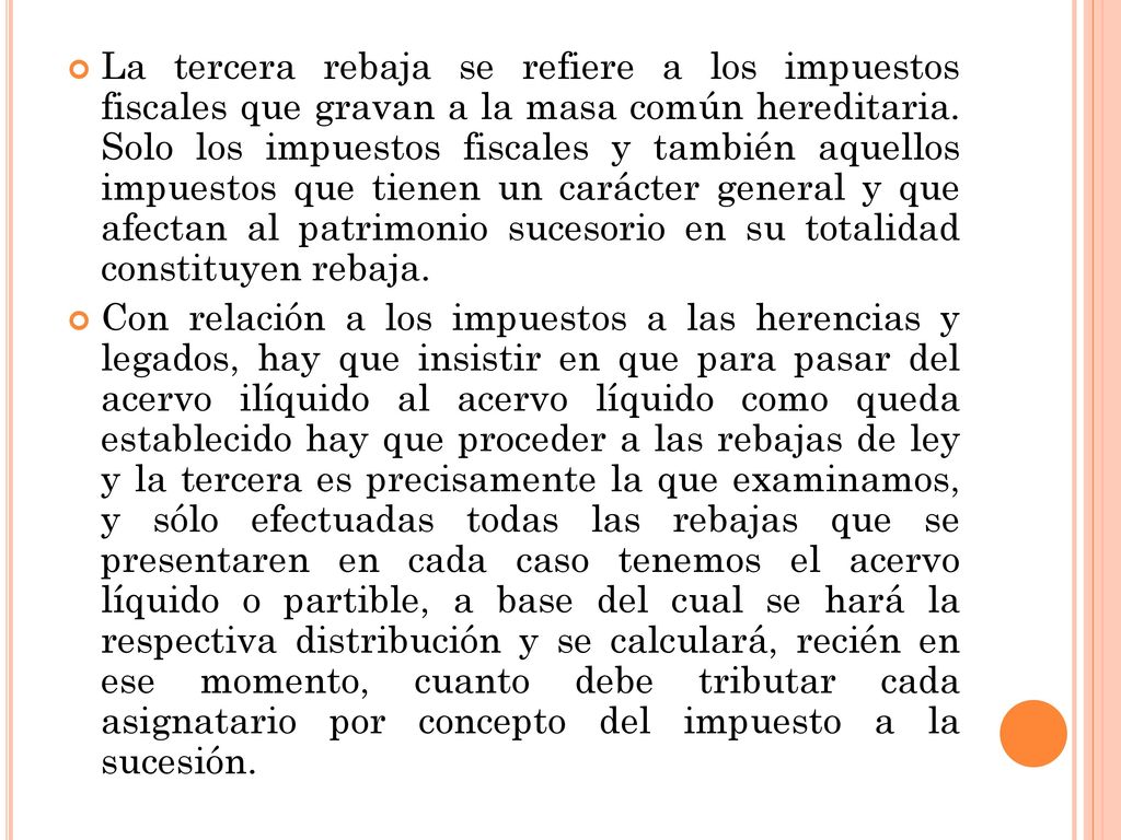 La tercera rebaja se refiere a los impuestos fiscales que gravan a la masa común hereditaria. Solo los impuestos fiscales y también aquellos impuestos que tienen un carácter general y que afectan al patrimonio sucesorio en su totalidad constituyen rebaja.